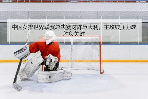 中国女排世界联赛总决赛对阵意大利，主攻线压力成胜负关键