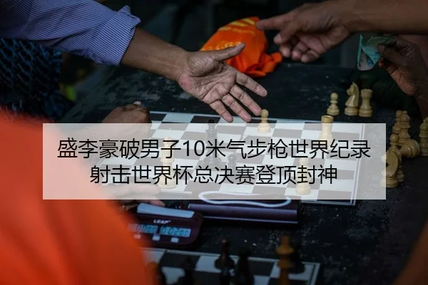 盛李豪破男子10米气步枪世界纪录 射击世界杯总决赛登顶封神